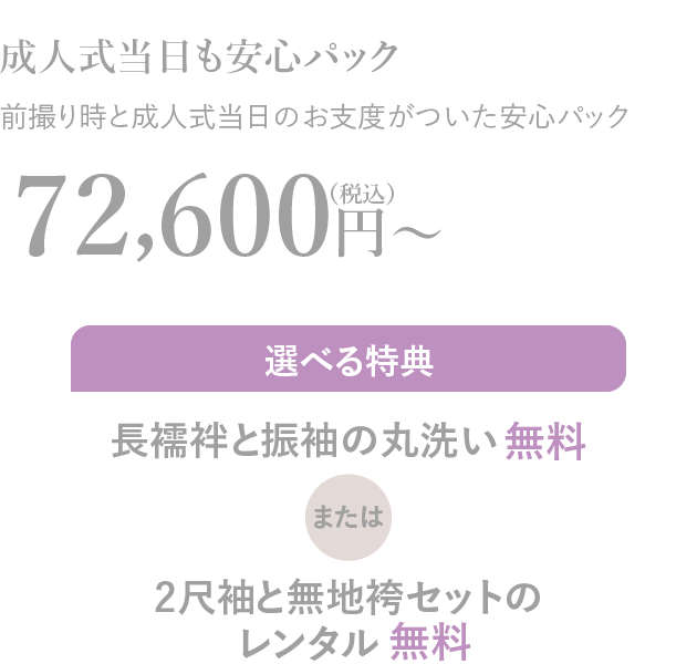 成人式当日も安心パック 前撮り時と成人式当日のお支度がついた安心パック72,600円〜（税込）選べる特典長襦袢と振袖の丸洗い無料または2尺袖と無地袴セットのレンタル無料