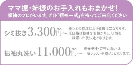 ママ振・姉振のお手入れもおまかせ！振袖のプロがいます。ぜひ「振袖一式」を持ってご来店ください シミ抜き3,300円〜（税込）※シミの程度により価格は異なります。※価格は振袖をお預かりし、状態を確認した後決定となります。振袖丸洗い11,000円〜（税込）※長襦袢・袋帯丸洗いは各5,500円（税込）となります。