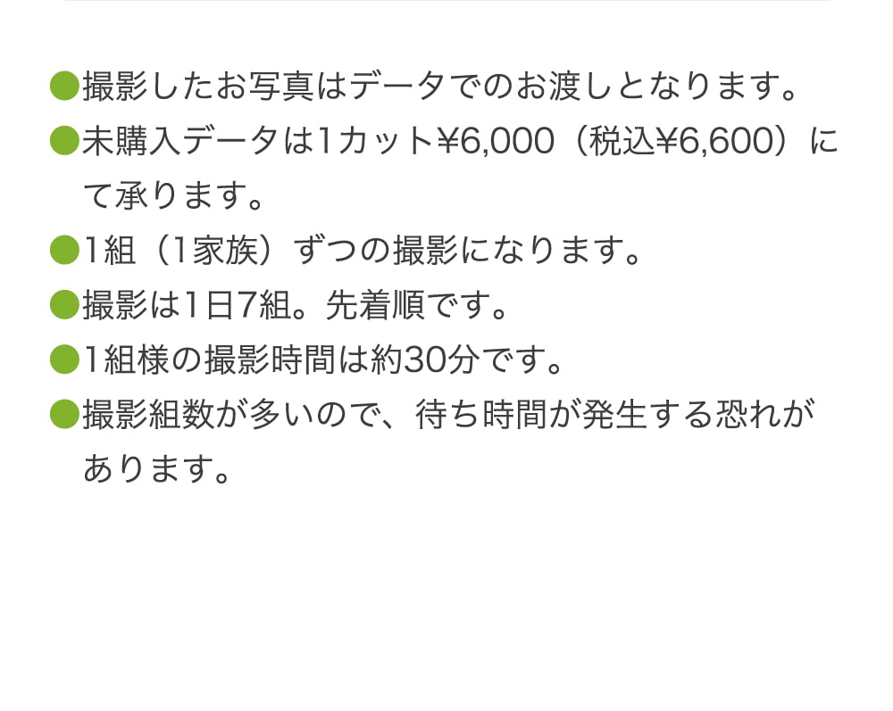 ●撮影したお写真はデータでのお渡しとなります。 ●未購入データは1カット¥6,000（税込¥6,600）にて承ります。 ●1組（1家族）ずつの撮影になります。 ●撮影は1日7組。先着順です。 ●1組様の撮影時間は約30分です。 ●撮影組数が多いので、待ち時間が発生する恐れがあります。
