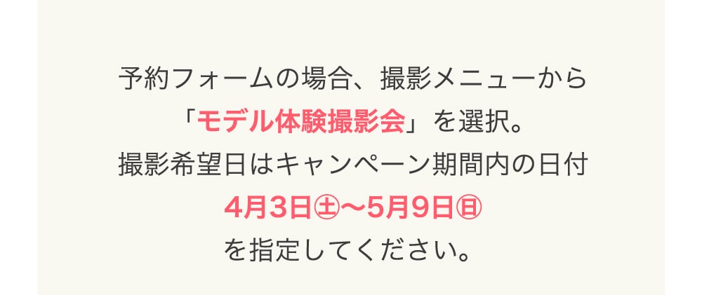 予約フォームの場合、撮影メニューから 「モデル体験撮影会」を選択。 撮影希望日はキャンペーン期間内の日付 4月3日㊏〜5月9日㊐ を指定してください。