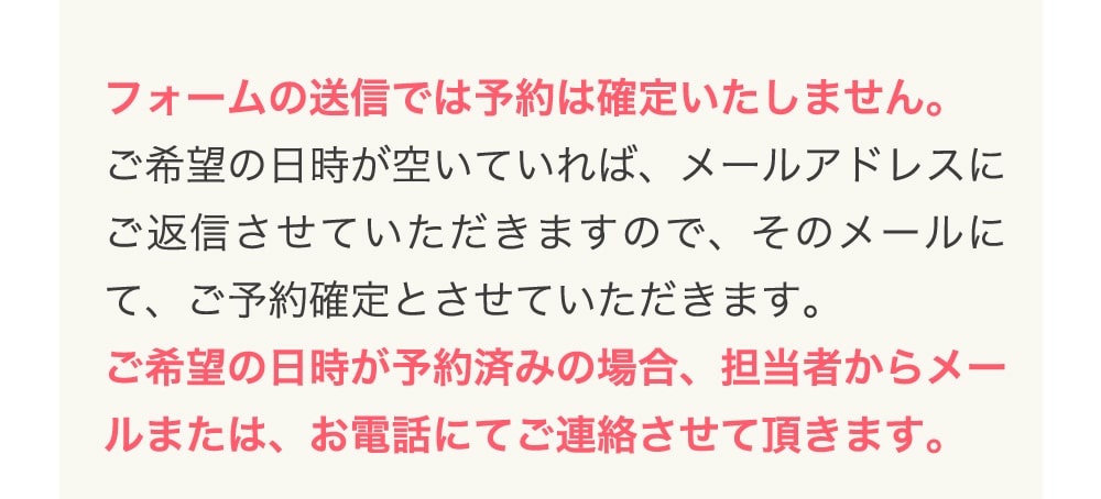 フォームの送信では予約は確定いたしません。 ご希望の日時が空いていれば、メールアドレスにご返信させていただきますので、そのメールにて、ご予約確定とさせていただきます。 ご希望の日時が予約済みの場合、担当者からメールまたは、お電話にてご連絡させて頂きます。
