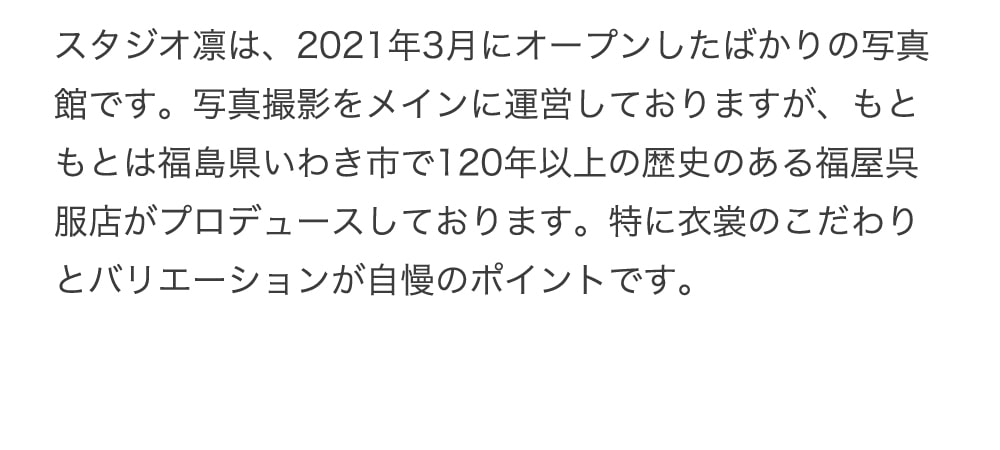 スタジオ凛は、2021年3月にオープンしたばかりの写真館です。写真撮影をメインに運営しておりますが、もともとは福島県いわき市で120年以上の歴史のある福屋呉服店がプロデュースしております。特に衣裳のこだわりとバリエーションが自慢のポイントです。