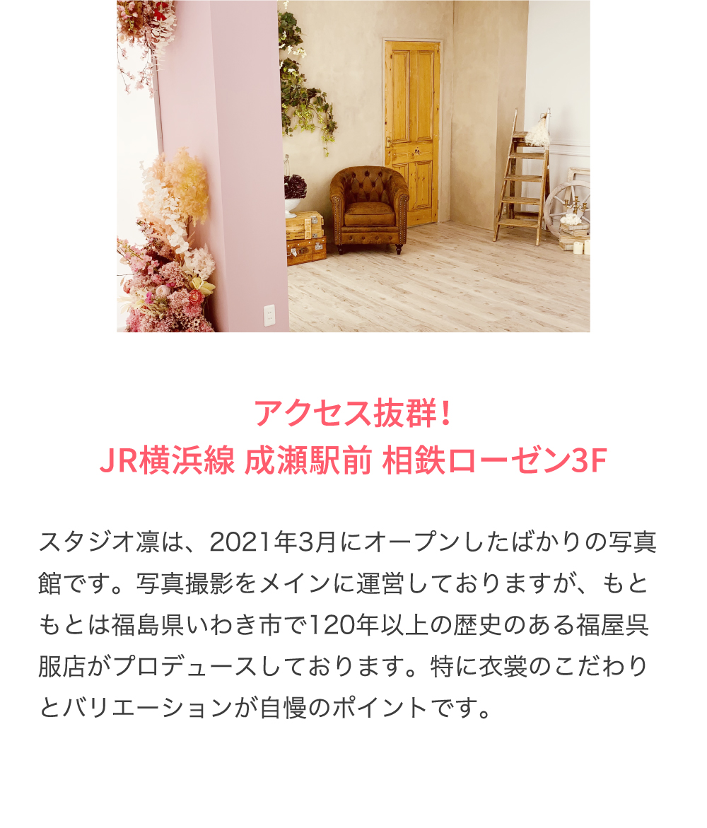 アクセス抜群！ JR横浜線 成瀬駅前 相鉄ローゼン3F スタジオ凛は、2021年3月にオープンしたばかりの写真館です。写真撮影をメインに運営しておりますが、もともとは福島県いわき市で120年以上の歴史のある福屋呉服店がプロデュースしております。特に衣裳のこだわりとバリエーションが自慢のポイントです。