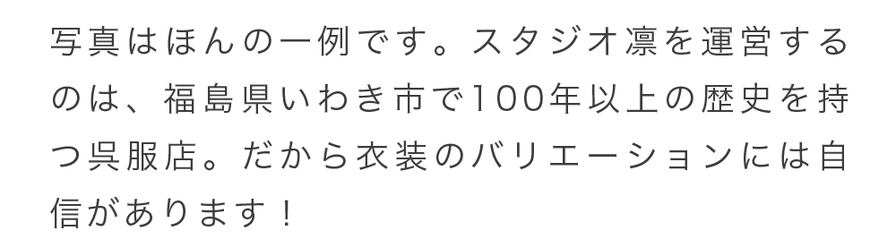 写真はほんの一例です。スタジオ凛を運営するのは、福島県いわき市で100年以上の歴史を持つ呉服店。だから衣装のバリエーションには自信があります！