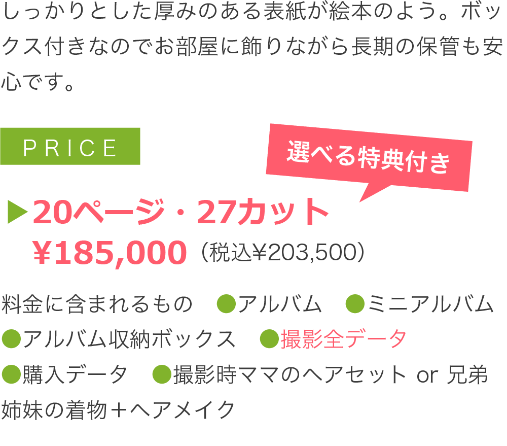 しっかりとした厚みのある表紙が絵本のよう。ボックス付きなのでお部屋に飾りながら長期の保管も安心です。▶20ページ・27カット 　¥185,000（税込¥203,500）料金に含まれるもの　●アルバム　●ミニアルバム ●アルバム収納ボックス　●撮影全データ ●購入データ　●電子ブック　●選べる特典 ●撮影時1人分ブランド衣装 ●撮影時ママのヘアセット or 兄弟姉妹の着物＋ヘアメイク