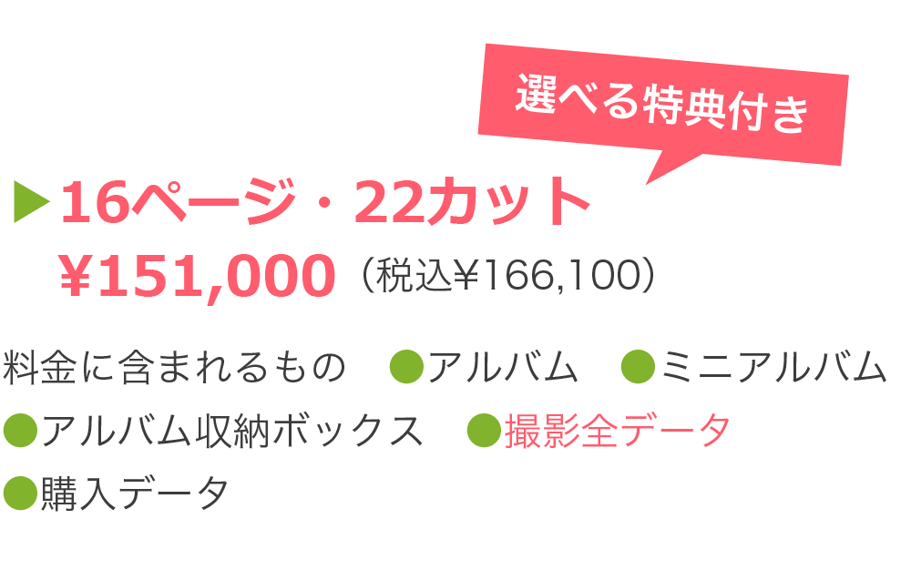 ▶16ページ・22カット 　¥151,000（税込¥166,100）料金に含まれるもの　●アルバム　●ミニアルバム ●アルバム収納ボックス　●撮影全データ ●購入データ　●電子ブック　●選べる特典 ●撮影時1人分ブランド衣装