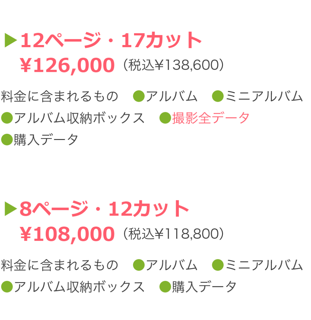 ▶12ページ・17カット 　¥126,000（税込¥138,600）料金に含まれるもの　●アルバム　●ミニアルバム ●アルバム収納ボックス　●撮影全データ ●購入データ　●電子ブック ●撮影時1人分ブランド衣装 ▶8ページ・12カット 　¥108,000（税込¥118,800）料金に含まれるもの　●アルバム　●ミニアルバム ●アルバム収納ボックス　●購入データ ●電子ブック　●選べる特典