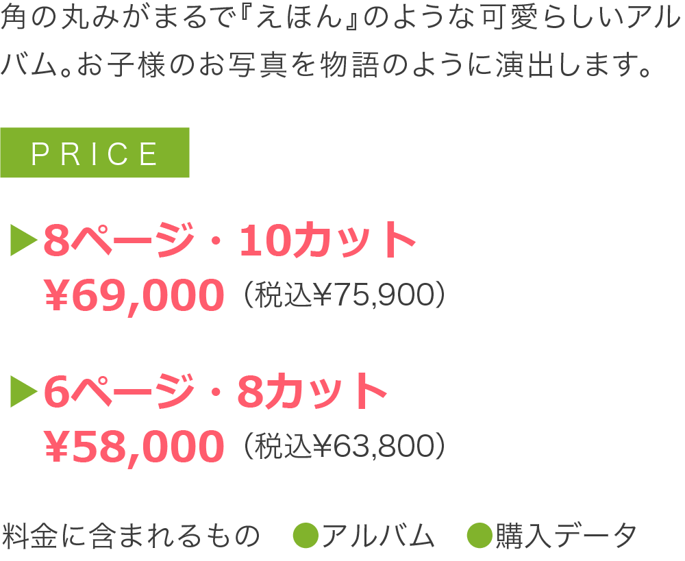 角の丸みがまるで『えほん』のような可愛らしいアルバム。お子様のお写真を物語のように演出します。▶8ページ・10カット 　¥58,000（税込¥63,800）▶6ページ・8カット 　¥48,000（税込¥52,800）料金に含まれるもの　●アルバム　●購入データ
